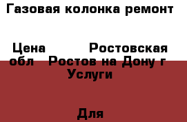 Газовая колонка ремонт › Цена ­ 100 - Ростовская обл., Ростов-на-Дону г. Услуги » Для дома   